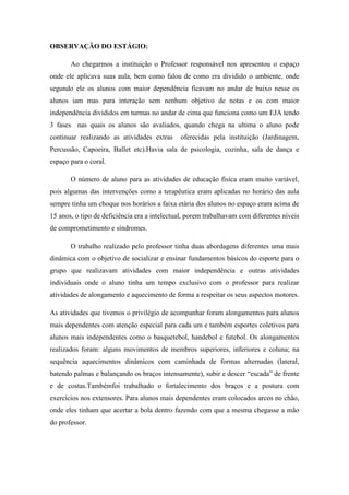 OBSERVAÇÃO DO ESTÁGIO:
Ao chegarmos a instituição o Professor responsável nos apresentou o espaço
onde ele aplicava suas aula, bem como falou de como era dividido o ambiente, onde
segundo ele os alunos com maior dependência ficavam no andar de baixo nesse os
alunos iam mas para interação sem nenhum objetivo de notas e os com maior
independência divididos em turmas no andar de cima que funciona como um EJA tendo
3 fases nas quais os alunos são avaliados, quando chega na ultima o aluno pode
continuar realizando as atividades extras

oferecidas pela instituição (Jardinagem,

Percussão, Capoeira, Ballet etc).Havia sala de psicologia, cozinha, sala de dança e
espaço para o coral.
O número de aluno para as atividades de educação física eram muito variável,
pois algumas das intervenções como a terapêutica eram aplicadas no horário das aula
sempre tinha um choque nos horários a faixa etária dos alunos no espaço eram acima de
15 anos, o tipo de deficiência era a intelectual, porem trabalhavam com diferentes níveis
de comprometimento e síndromes.
O trabalho realizado pelo professor tinha duas abordagens diferentes uma mais
dinâmica com o objetivo de socializar e ensinar fundamentos básicos do esporte para o
grupo que realizavam atividades com maior independência e outras atividades
individuais onde o aluno tinha um tempo exclusivo com o professor para realizar
atividades de alongamento e aquecimento de forma a respeitar os seus aspectos motores.
As atividades que tivemos o privilégio de acompanhar foram alongamentos para alunos
mais dependentes com atenção especial para cada um e também esportes coletivos para
alunos mais independentes como o basquetebol, handebol e futebol. Os alongamentos
realizados foram: alguns movimentos de membros superiores, inferiores e coluna; na
sequência aquecimentos dinâmicos com caminhada de formas alternadas (lateral,
batendo palmas e balançando os braços intensamente), subir e descer “escada” de frente
e de costas.Tambémfoi trabalhado o fortalecimento dos braços e a postura com
exercícios nos extensores. Para alunos mais dependentes eram colocados arcos no chão,
onde eles tinham que acertar a bola dentro fazendo com que a mesma chegasse a mão
do professor.

 