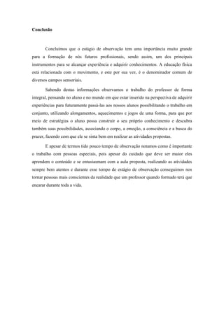 Conclusão

Concluímos que o estágio de observação tem uma importância muito grande
para a formação de nós futuros profissionais, sendo assim, um dos principais
instrumentos para se alcançar experiência e adquirir conhecimentos. A educação física
está relacionada com o movimento, e este por sua vez, é o denominador comum de
diversos campos sensoriais.
Sabendo destas informações observamos o trabalho do professor de forma
integral, pensando no aluno e no mundo em que estar inserido na perspectiva de adquirir
experiências para futuramente passá-las aos nossos alunos possibilitando o trabalho em
conjunto, utilizando alongamentos, aquecimentos e jogos de uma forma, para que por
meio de estratégias o aluno possa construir o seu próprio conhecimento e descubra
também suas possibilidades, associando o corpo, a emoção, a consciência e a busca do
prazer, fazendo com que ele se sinta bem em realizar as atividades propostas.
E apesar de termos tido pouco tempo de observação notamos como é importante
o trabalho com pessoas especiais, pois apesar do cuidado que deve ser maior eles
aprendem o conteúdo e se entusiasmam com a aula proposta, realizando as atividades
sempre bem atentos e durante esse tempo de estágio de observação conseguimos nos
tornar pessoas mais conscientes da realidade que um professor quando formado terá que
encarar durante toda a vida.

 