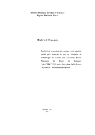 Bárbara Marcelly Tavares de Gusmão
Rayane Rocha de Souza

Relatório de Observação

Relatório de observação apresentado como requisito
parcial para obtenção de nota na Disciplina da
Metodologia do Ensino das Atividades Físicas
Adaptadas

do

Curso

de

Educação

Física/CEDU/UFAL sob a Supervisão da Professora
DrªNeiza de Lourdes Frederico Fumes.

Maceió – AL
2014

 