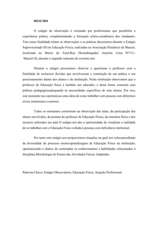 RESUMO
O estágio de observação é orientado por profissionais que possibilita a
experiência prática, complementando a formação teórico-acadêmica dos estudantes.
Tem como finalidade relatar as observações e as práticas decorrentes durante o Estágio
Supervisionado III em Educação Física, realizadas na Associação Pestalozzi de Maceió,
localizada no Bairro do Farol,Rua Desembargador Amorim

Lima Nº112 -

Maceió/AL,durante o segundo semestre do corrente ano.
Durante o estágio procuramos observar e questionar o professor com a
finalidade de esclarecer dúvidas que envolvessem a construção da sua prática e seu
posicionamento diante dos alunos e da instituição. Nesta instituição observamos que o
professor de Educação física é também um educador, e desta forma construía suas
práticas pedagógicasadequando às necessidades específicas de seus alunos. Por isso,
este momento nos oportunizou uma ideia de como trabalhar com pessoas com diferentes
níveis intelectuais e motores.
Todos os momentos consistiram na observação das aulas, da participação dos
alunos envolvidos, da postura do professor de Educação Física, da estrutura física e dos
recursos utilizados em aula O estágio nos deu a oportunidade de visualizar a realidade
de se trabalhar com a Educação Física voltada à pessoas com deficiência intelectual.
Por tanto este estágio nos proporcionou situações na qual nos colocamosdiante
da diversidade do processo ensino-aprendizagem da Educação Física na instituição,
oportunizando a chance de contemplar os conhecimentos e habilidades relacionados à
disciplina Metodologia do Ensino das Atividades Físicas Adaptadas.

Palavras Chave: Estágio Observatório, Educação Física, Atuação Profissional.

 
