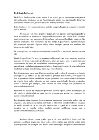 Deficiência Intelectual
Deficiência intelectual ou atraso mental é um termo que se usa quando uma pessoa
apresenta certas limitações no seu funcionamento mental e no desempenho de tarefas
como as de comunicação, cuidado pessoal e de relacionamento social.
Estas limitações provocam uma maior lentidão na aprendizagem e no desenvolvimento
dessas pessoas.
As crianças com atraso cognitivo podem precisar de mais tempo para aprender a
falar, a caminhar e a aprender as competências necessárias para cuidar de si, tal como
vestir-se ou comer com autonomia. É natural que enfrentem dificuldades na escola. No
entanto aprenderão, mas necessitarão de mais tempo. É possível que algumas crianças
não consigam aprender algumas coisas como qualquer pessoa que também não
consegue aprender tudo.
Os investigadores encontraram muitas causas da deficiência intelectual, as mais comuns
são:
Condições genéticas: Por vezes, o atraso mental é causado por genes anormais herdados
dos pais, por erros ou acidentes produzidos na altura em que os genes se combinam uns
com os outros, ou ainda por outras razões de natureza genética.
Alguns
exemplos de condições genéticas propiciadoras do desenvolvimento de uma deficiência
intelectual incluem a síndrome de Down ou a fenilcetonúria.
Problemas durante a gravidez: O atraso cognitivo pode resultar de um desenvolvimento
inapropriado do embrião ou do feto durante a gravidez. Por exemplo, pode acontecer
que, a quando da divisão das células, surjam problemas que afetem o desenvolvimento
da criança. Uma mulher alcoólica ou que contraia uma infecção durante a gravidez,
como a rubéola, por exemplo, pode também ter uma criança com problemas de
desenvolvimento mental.
Problemas ao nascer: Se o bebê tem problemas durante o parto, como, por exemplo, se
não recebe oxigênio suficiente, pode também acontecer que venha a ter problemas de
desenvolvimento mental.
Problemas de saúde: Algumas doenças, como o sarampo ou a meningite podem estar na
origem de uma deficiência mental, sobretudo se não forem tomados todos os cuidados
de saúde necessários. A má nutrição extrema ou a exposição a venenos como o
mercúrio ou o chumbo podem também originar problemas graves para o
desenvolvimento mental das crianças.

Nenhuma destas causas produz, por si só, uma deficiência intelectual. No
entanto, constituem riscos, uns mais sérios outros menos, que convém evitar tanto
quanto possível. Por exemplo, uma doença como a meningite não provoca forçosamente

 