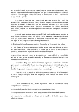 um atraso intelectual; o consumo excessivo de álcool durante a gravidez também não;
todavia, constituem riscos demasiados graves para que não se procure todos os cuidados
de saúde necessários para combater a doença, ou para que não se evite o consumo de
álcool durante a gravidez.
A deficiência intelectual não é uma doença. Não pode ser contraída a partir do
contágio com outras pessoas, nem o convívio com um deficiente intelectual provoca
qualquer prejuízo em pessoas que o não seja. O atraso cognitivo não é uma doença
mental (sofrimento psíquico), como a depressão, esquizofrenia, por exemplo. Não sendo
uma doença, também não faz sentido procurar ou esperar uma cura para a deficiência
intelectual.
A grande maioria das crianças com deficiência intelectual consegue aprender a
fazer muitas coisas úteis para a sua família, escola, sociedade e todas elas aprendem
algo para sua utilidade e bem-estar da comunidade em que vivem. Para isso precisam,
em regra, de mais tempo e de apoios para lograrem sucesso.
A deficiência intelectual ou atraso cognitivo diagnostica-se, observando duas coisas:
A capacidade do cérebro da pessoa para aprender, pensar, resolver problemas, encontrar
um sentido do mundo, uma inteligência do mundo que as rodeia (a esta capacidade
chama-se funcionamento cognitivo ou funcionamento intelectual)
A competência necessária para viver com autonomia e independência na comunidade
em que se insere (a esta competência também se chama comportamento adaptativo ou
funcionamento adaptativo).
Enquanto o diagnóstico do funcionamento cognitivo é normalmente realizado
por técnicos devidamente habilitados (psicólogos, neurologistas, fonoaudiólogos, etc.),
já o funcionamento adaptativo deve ser objeto de observação e análise por parte da
família, dos pais e dos educadores que convivem com a criança.
Para obter dados a respeito do comportamento adaptativo deve procurar saber-se
o que a criança consegue fazer em comparação com crianças da mesma idade
cronológica.

Certas competências são muito importantes para a organização desse
comportamento adaptativo:
As competências de vida diária: como vestir-se, tomar banho, comer.
As competências de comunicação: como compreender o que se diz e saber responder.
As competências sociais: com os colegas, com os membros da família e com outros
adultos e crianças.

 