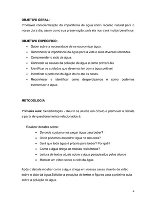 OBJETIVO GERAL:
Promover conscientização da importância da água como recurso natural para o
nosso dia a dia, assim como sua preservação, pois ela nos trará muitos benefícios


OBJETIVO ESPECIFICO:
      Saber sobre a necessidade de se economizar água.
      Reconhecer a importância da água para a vida e suas diversas utilidades.
      Compreender o ciclo da água.
      Conhecer as causas da poluição da água e como preveni-las
      Identificar os cuidados que devemos ter com a água potável.
      Identificar o percurso da água do rio até as casas.
      Reconhecer    e   identificar   como   desperdiçamos   e   como    podemos
       economizar a água.




METODOLOGIA


Primeira aula: Sensibilização - Reunir os alunos em circulo e promover o debate
a partir de questionamentos relacionados á:


   Realizar debates sobre:
           De onde costumamos pegar água para beber?
           Onde podemos encontrar água na natureza?
           Será que toda água é própria para beber? Por quê?
           Como a água chega às nossas residências?
           Leitura de textos atuais sobre a água pesquisados pelos alunos
           Mostrar um vídeo sobre o ciclo da água


Após o debate mostrar como a água chega em nossas casas através de vídeo
sobre o ciclo da água.Solicitar a pesquisa de textos e figuras para a próxima aula
sobre a poluição da água.


                                                                                     4
 