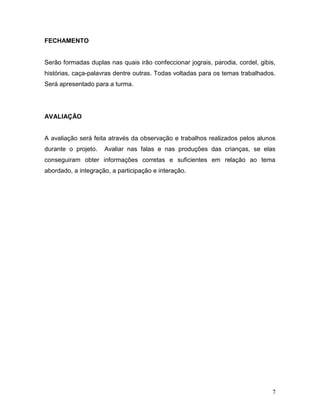 FECHAMENTO


Serão formadas duplas nas quais irão confeccionar jograis, parodia, cordel, gibis,
histórias, caça-palavras dentre outras. Todas voltadas para os temas trabalhados.
Será apresentado para a turma.




AVALIAÇÃO


A avaliação será feita através da observação e trabalhos realizados pelos alunos
durante o projeto.   Avaliar nas falas e nas produções das crianças, se elas
conseguiram obter informações corretas e suficientes em relação ao tema
abordado, a integração, a participação e interação.




                                                                                7
 
