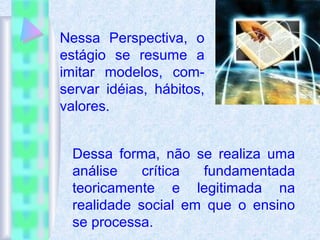 Nessa Perspectiva, o
estágio se resume a
imitar modelos, com-
servar idéias, hábitos,
valores.
Dessa forma, não se realiza uma
análise crítica fundamentada
teoricamente e legitimada na
realidade social em que o ensino
se processa.
 