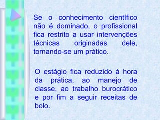 Se o conhecimento científico
não é dominado, o profissional
fica restrito a usar intervenções
técnicas originadas dele,
tornando-se um prático.
O estágio fica reduzido à hora
da prática, ao manejo de
classe, ao trabalho burocrático
e por fim a seguir receitas de
bolo.
 