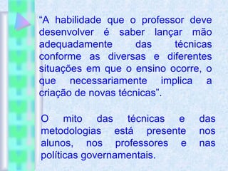 “A habilidade que o professor deve
desenvolver é saber lançar mão
adequadamente das técnicas
conforme as diversas e diferentes
situações em que o ensino ocorre, o
que necessariamente implica a
criação de novas técnicas”.
O mito das técnicas e das
metodologias está presente nos
alunos, nos professores e nas
políticas governamentais.
 