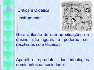 Crítica à Didática
instrumental
Gera a ilusão de que as situações de
ensino são iguais e poderão ser
resolvidas com técnicas.
Aparelho reprodutor das ideologias
dominantes na sociedade.
 