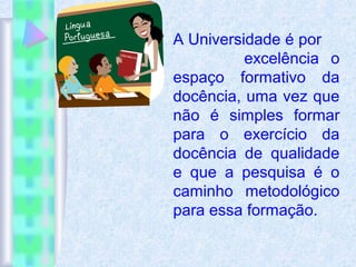A Universidade é por
excelência o
espaço formativo da
docência, uma vez que
não é simples formar
para o exercício da
docência de qualidade
e que a pesquisa é o
caminho metodológico
para essa formação.
 