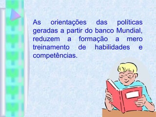 As orientações das políticas
geradas a partir do banco Mundial,
reduzem a formação a mero
treinamento de habilidades e
competências.
 