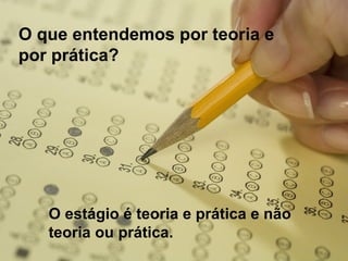 O que entendemos por teoria e
por prática?
O estágio é teoria e prática e não
teoria ou prática.
 
