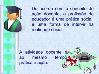 De acordo com o conceito de
ação docente, a profissão de
educador é uma prática social,
é uma forma de intervir na
realidade social.
A atividade docente é
ao mesmo tempo
prática e ação.
 