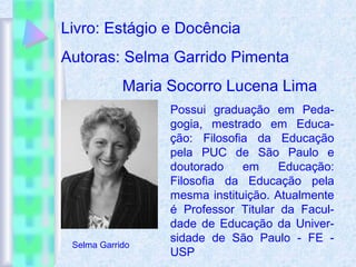 Livro: Estágio e Docência
Autoras: Selma Garrido Pimenta
Maria Socorro Lucena Lima
Possui graduação em Peda-
gogia, mestrado em Educa-
ção: Filosofia da Educação
pela PUC de São Paulo e
doutorado em Educação:
Filosofia da Educação pela
mesma instituição. Atualmente
é Professor Titular da Facul-
dade de Educação da Univer-
sidade de São Paulo - FE -
USP
Selma Garrido
 