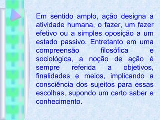 Em sentido amplo, ação designa a
atividade humana, o fazer, um fazer
efetivo ou a simples oposição a um
estado passivo. Entretanto em uma
compreensão filosófica e
sociológica, a noção de ação é
sempre referida a objetivos,
finalidades e meios, implicando a
consciência dos sujeitos para essas
escolhas, supondo um certo saber e
conhecimento.
 