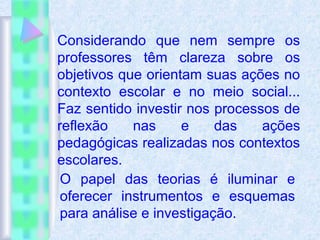 Considerando que nem sempre os
professores têm clareza sobre os
objetivos que orientam suas ações no
contexto escolar e no meio social...
Faz sentido investir nos processos de
reflexão nas e das ações
pedagógicas realizadas nos contextos
escolares.
O papel das teorias é iluminar e
oferecer instrumentos e esquemas
para análise e investigação.
 