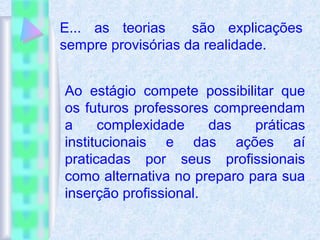 E... as teorias são explicações
sempre provisórias da realidade.
Ao estágio compete possibilitar que
os futuros professores compreendam
a complexidade das práticas
institucionais e das ações aí
praticadas por seus profissionais
como alternativa no preparo para sua
inserção profissional.
 