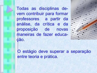 Todas as disciplinas de-
vem contribuir para formar
professores a partir da
análise, da crítica e da
proposição de novas
maneiras de fazer educa-
ção.
O estágio deve superar a separação
entre teoria e prática.
 
