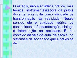 O estágio, não é atividade prática, mas
teórica, instrumentalizadora da práxis
docente, entendida como atividade de
transformação da realidade. Nesse
sentido ele é atividade teórica de
conhecimento, fundamentação, dialogo
e intervenção na realidade. È no
contexto da sala de aula, da escola, do
sistema e da sociedade que a práxis se
dá.
 