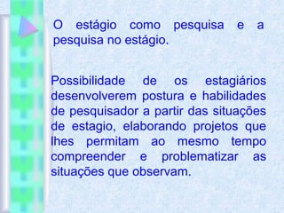 O estágio como pesquisa e a
pesquisa no estágio.
Possibilidade de os estagiários
desenvolverem postura e habilidades
de pesquisador a partir das situações
de estagio, elaborando projetos que
lhes permitam ao mesmo tempo
compreender e problematizar as
situações que observam.
 