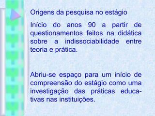 Origens da pesquisa no estágio
Início do anos 90 a partir de
questionamentos feitos na didática
sobre a indissociabilidade entre
teoria e prática.
Abriu-se espaço para um início de
compreensão do estágio como uma
investigação das práticas educa-
tivas nas instituições.
 