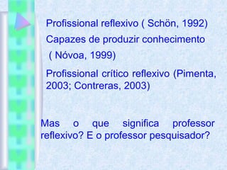 Profissional reflexivo ( Schön, 1992)
Capazes de produzir conhecimento
( Nóvoa, 1999)
Profissional crítico reflexivo (Pimenta,
2003; Contreras, 2003)
Mas o que significa professor
reflexivo? E o professor pesquisador?
 
