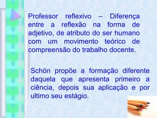Professor reflexivo – Diferença
entre a reflexão na forma de
adjetivo, de atributo do ser humano
com um movimento teórico de
compreensão do trabalho docente.
Schön propõe a formação diferente
daquela que apresenta primeiro a
ciência, depois sua aplicação e por
ultimo seu estágio.
 