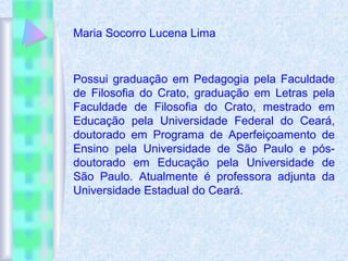 Possui graduação em Pedagogia pela Faculdade
de Filosofia do Crato, graduação em Letras pela
Faculdade de Filosofia do Crato, mestrado em
Educação pela Universidade Federal do Ceará,
doutorado em Programa de Aperfeiçoamento de
Ensino pela Universidade de São Paulo e pós-
doutorado em Educação pela Universidade de
São Paulo. Atualmente é professora adjunta da
Universidade Estadual do Ceará.
Maria Socorro Lucena Lima
 