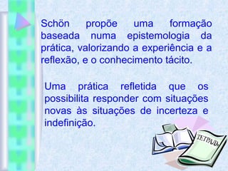 Schön propõe uma formação
baseada numa epistemologia da
prática, valorizando a experiência e a
reflexão, e o conhecimento tácito.
Uma prática refletida que os
possibilita responder com situações
novas às situações de incerteza e
indefinição.
 