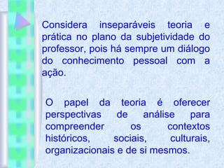 Considera inseparáveis teoria e
prática no plano da subjetividade do
professor, pois há sempre um diálogo
do conhecimento pessoal com a
ação.
O papel da teoria é oferecer
perspectivas de análise para
compreender os contextos
históricos, sociais, culturais,
organizacionais e de si mesmos.
 