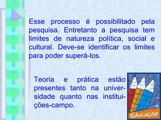 Esse processo é possibilitado pela
pesquisa. Entretanto a pesquisa tem
limites de natureza política, social e
cultural. Deve-se identificar os limites
para poder superá-los.
Teoria e prática estão
presentes tanto na univer-
sidade quanto nas institui-
ções-campo.
 