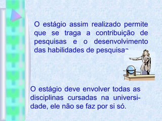 O estágio assim realizado permite
que se traga a contribuição de
pesquisas e o desenvolvimento
das habilidades de pesquisas.
O estágio deve envolver todas as
disciplinas cursadas na universi-
dade, ele não se faz por si só.
 