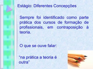 Estágio: Diferentes Concepções
Sempre foi identificado como parte
prática dos cursos de formação de
profissionais, em contraposição à
teoria.
O que se ouve falar:
“na prática a teoria é
outra”
 