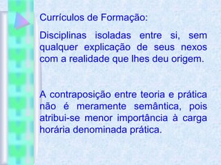 Currículos de Formação:
Disciplinas isoladas entre si, sem
qualquer explicação de seus nexos
com a realidade que lhes deu origem.
A contraposição entre teoria e prática
não é meramente semântica, pois
atribui-se menor importância à carga
horária denominada prática.
 