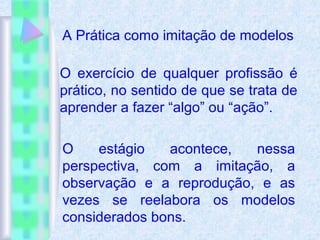 A Prática como imitação de modelos
O exercício de qualquer profissão é
prático, no sentido de que se trata de
aprender a fazer “algo” ou “ação”.
O estágio acontece, nessa
perspectiva, com a imitação, a
observação e a reprodução, e as
vezes se reelabora os modelos
considerados bons.
 
