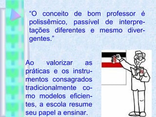 “O conceito de bom professor é
polissêmico, passível de interpre-
tações diferentes e mesmo diver-
gentes.”
Ao valorizar as
práticas e os instru-
mentos consagrados
tradicionalmente co-
mo modelos eficien-
tes, a escola resume
seu papel a ensinar.
 