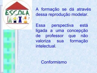 A formação se dá através
dessa reprodução modelar.
Essa perspectiva está
ligada a uma concepção
de professor que não
valoriza sua formação
intelectual.
Conformismo
 