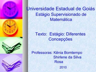 Universidade Estadual de Goiás
Estágio Supervisionado de
Matemática
Texto: Estágio: Diferentes
Concepções
Professoras: Kênia Bomtempo
Shirlene da Silva
Rosa
2010
 