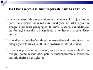 Das Obrigações das Instituições de Ensino (Art. 7º)

I – celebrar termo de compromisso com o educando [...], e com a
   parte concedente, indicando as condições de adequação do
   estágio à proposta pedagógica do curso, à etapa e modalidade
   da formação escolar do estudante e ao horário e calendário
   escolar;
II – avaliar as instalações da parte concedente do estágio e sua
   adequação à formação cultural e profissional do educando;
III – indicar professor orientador, da área a ser desenvolvida no
   estágio, como responsável pelo acompanhamento e avaliação
   das atividades do estagiário;

10
 