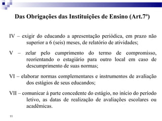 Das Obrigações das Instituições de Ensino (Art.7º)


IV – exigir do educando a apresentação periódica, em prazo não
       superior a 6 (seis) meses, de relatório de atividades;
V – zelar pelo cumprimento do termo de compromisso,
    reorientando o estagiário para outro local em caso de
    descumprimento de suas normas;
VI – elaborar normas complementares e instrumentos de avaliação
        dos estágios de seus educandos;
VII – comunicar à parte concedente do estágio, no início do período
        letivo, as datas de realização de avaliações escolares ou
        acadêmicas.
11
 