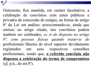 Outrossim, fica mantida, em caráter facultativo, a
celebração de convênios com entes públicos e
privados de concessão de estágio, na forma do artigo
8º da Lei em análise; acrescentando-se, ainda que
omisso no artigo citado, tais convênios podem
também ser celebrados, ex vi do disposto no artigo
9º, com pessoas físicas quando tratar-se de
profissionais liberais de nível superior devidamente
registrados em seus respectivos conselhos
profissionais; sendo que, o referido convênio não
dispensa a celebração do termo de compromisso
(cf. p.ú., do art.8º).
 13
 