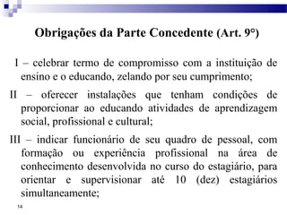 Obrigações da Parte Concedente (Art. 9°)

 I – celebrar termo de compromisso com a instituição de
   ensino e o educando, zelando por seu cumprimento;
II – oferecer instalações que tenham condições de
  proporcionar ao educando atividades de aprendizagem
  social, profissional e cultural;
III – indicar funcionário de seu quadro de pessoal, com
   formação ou experiência profissional na área de
   conhecimento desenvolvida no curso do estagiário, para
   orientar e supervisionar até 10 (dez) estagiários
   simultaneamente;
 14
 