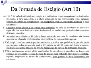 Da Jornada de Estágio (Art.10)
Art. 10. A jornada de atividade em estágio será definida de comum acordo entre a instituição
    de ensino, a parte concedente e o aluno estagiário ou seu representante legal, devendo
    constar do termo de compromisso ser compatível com as atividades escolares e não
    ultrapassar:
I - 4 (quatro) horas diárias e 20 (vinte) horas semanais, no caso de estudantes de educação
    especial e dos anos finais do ensino fundamental, na modalidade profissional de educação
    de jovens e adultos;
II - 6 (seis) horas diárias e 30 (trinta) horas semanais, no caso de estudantes do ensino
    superior, da educação profissional de nível médio e do ensino médio regular.
§ 1º O estágio relativo a cursos que alternam teoria e prática, nos períodos em que não estão
    programadas aulas presenciais, poderá ter jornada de até 40 (quarenta) horas semanais,
    desde que isso esteja previsto no projeto pedagógico do curso e da instituição de ensino.
§ 2º Se a instituição de ensino adotar verificações de aprendizagem periódicas ou finais, nos
    períodos de avaliação, a carga horária do estágio será reduzida pelo menos à metade,
    segundo estipulado no termo de compromisso, para garantir o bom desempenho do
    estudante.
 