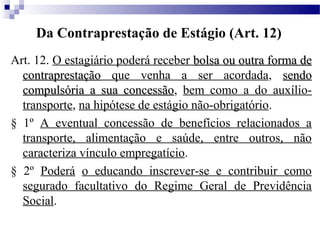 Da Contraprestação de Estágio (Art. 12)
Art. 12. O estagiário poderá receber bolsa ou outra forma de
  contraprestação que venha a ser acordada, sendo
  compulsória a sua concessão, bem como a do auxílio-
                       concessão
  transporte, na hipótese de estágio não-obrigatório.
§ 1º A eventual concessão de benefícios relacionados a
  transporte, alimentação e saúde, entre outros, não
  caracteriza vínculo empregatício.
§ 2º Poderá o educando inscrever-se e contribuir como
  segurado facultativo do Regime Geral de Previdência
  Social.
 