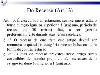 Do Recesso (Art.13)
Art. 13. É assegurado ao estagiário, sempre que o estágio
  tenha duração igual ou superior a 1 (um) ano, período de
  recesso de 30 (trinta) dias, a ser gozado
  preferencialmente durante suas férias escolares.
§ 1º O recesso de que trata este artigo deverá ser
  remunerado quando o estagiário receber bolsa ou outra
  forma de contraprestação.
§ 2º Os dias de recesso previstos neste artigo serão
  concedidos de maneira proporcional, nos casos de o
  estágio ter duração inferior a 1 (um) ano.
 