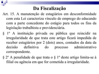 Da Fiscalização
Art. 15. A manutenção de estagiários em desconformidade
  com esta Lei caracteriza vínculo de emprego do educando
  com a parte concedente do estágio para todos os fins da
  legislação trabalhista e previdenciária.
§ 1º A instituição privada ou pública que reincidir na
  irregularidade de que trata este artigo ficará impedida de
  receber estagiários por 2 (dois) anos, contados da data da
  decisão      definitiva   do    processo     administrativo
  correspondente.
§ 2º A penalidade de que trata o § 1º deste artigo limita-se à
  filial ou agência em que for cometida a irregularidade.
 