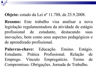 Objeto: estudo da Lei nº 11.788, de 25.9.2008.
Resumo: Este trabalho visa analisar a nova
legislação regulamentadora da atividade de estágio
profissional de estudante, destacando suas
inovações, bem como seus aspectos pedagógicos e
de aprendizado profissional.
Palavras-chave: Educação. Ensino. Estágio.
Estudante. Prática Profissional. Relação de
Emprego. Vínculo Empregatício. Termo de
Compromisso. Obrigações. Jornada de Trabalho.
 