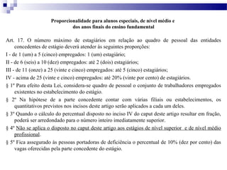 Proporcionalidade para alunos especiais, de nível médio e
                             dos anos finais do ensino fundamental

Art. 17. O número máximo de estagiários em relação ao quadro de pessoal das entidades
     concedentes de estágio deverá atender às seguintes proporções:
I - de 1 (um) a 5 (cinco) empregados: 1 (um) estagiário;
II - de 6 (seis) a 10 (dez) empregados: até 2 (dois) estagiários;
III - de 11 (onze) a 25 (vinte e cinco) empregados: até 5 (cinco) estagiários;
IV - acima de 25 (vinte e cinco) empregados: até 20% (vinte por cento) de estagiários.
§ 1º Para efeito desta Lei, considera-se quadro de pessoal o conjunto de trabalhadores empregados
     existentes no estabelecimento do estágio.
§ 2º Na hipótese de a parte concedente contar com várias filiais ou estabelecimentos, os
     quantitativos previstos nos incisos deste artigo serão aplicados a cada um deles.
§ 3º Quando o cálculo do percentual disposto no inciso IV do caput deste artigo resultar em fração,
     poderá ser arredondado para o número inteiro imediatamente superior.
§ 4º Não se aplica o disposto no caput deste artigo aos estágios de nível superior e de nível médio
     profissional.
§ 5º Fica assegurado às pessoas portadoras de deficiência o percentual de 10% (dez por cento) das
     vagas oferecidas pela parte concedente do estágio.
 
