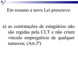 Em resumo a nova Lei prescreve:


a) as contratações de estagiários não
   são regidas pela CLT e não criam
   vínculo empregatício de qualquer
   natureza; (Art.3º)
 