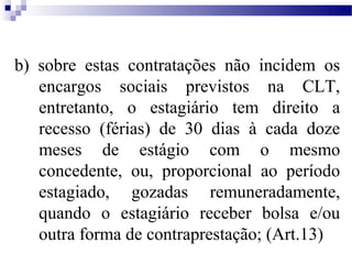 b) sobre estas contratações não incidem os
   encargos sociais previstos na CLT,
   entretanto, o estagiário tem direito a
   recesso (férias) de 30 dias à cada doze
   meses de estágio com o mesmo
   concedente, ou, proporcional ao período
   estagiado, gozadas remuneradamente,
   quando o estagiário receber bolsa e/ou
   outra forma de contraprestação; (Art.13)
 