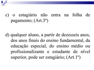c) o estagiário não entra na folha de
  pagamento; (Art.3º)


d) qualquer aluno, a partir de dezesseis anos,
   dos anos finais do ensino fundamental, da
   educação especial, do ensino médio ou
   profissionalizante e estudante de nível
   superior, pode ser estagiário; (Art.1º)
 